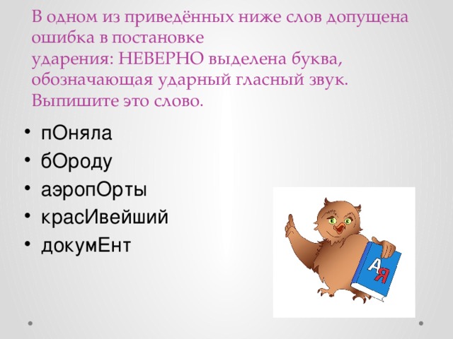 В одном из приведённых ниже слов допущена ошибка в постановке ударения: НЕВЕРНО выделена буква, обозначающая ударный гласный звук. Выпишите это слово.   пОняла бОроду аэропОрты красИвейший докумЕнт 