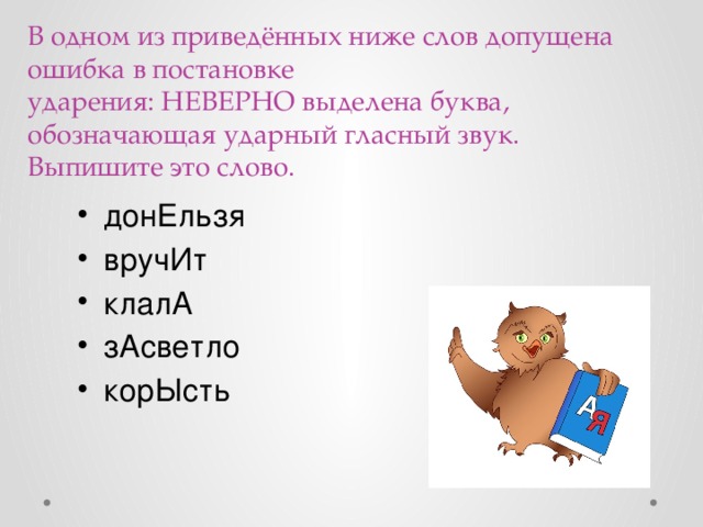 В одном из приведённых ниже слов допущена ошибка в постановке ударения: НЕВЕРНО выделена буква, обозначающая ударный гласный звук. Выпишите это слово.   донЕльзя вручИт клалА зАсветло корЫсть 