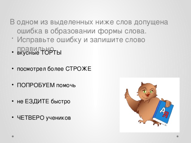 В одном из выделенных ниже слов допущена ошибка в образовании формы слова. Исправьте ошибку и запишите слово правильно.   вкусные ТОРТЫ посмотрел более СТРОЖЕ ПОПРОБУЕМ помочь не ЕЗДИТЕ быстро ЧЕТВЕРО учеников 