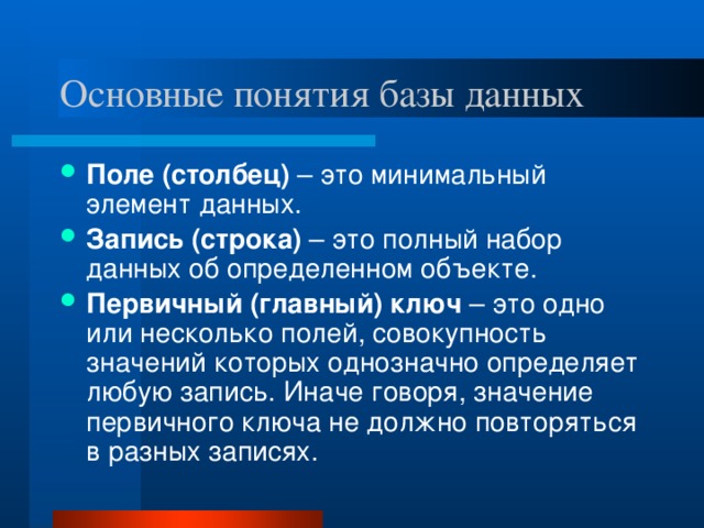 Основные понятия базы данных Поле (столбец) – это минимальный элемент данных. Запись (строка) – это полный набор данных об определенном объекте. Первичный (главный) ключ – это одно или несколько полей, совокупность значений которых однозначно определяет любую запись. Иначе говоря, значение первичного ключа не должно повторяться в разных записях.
