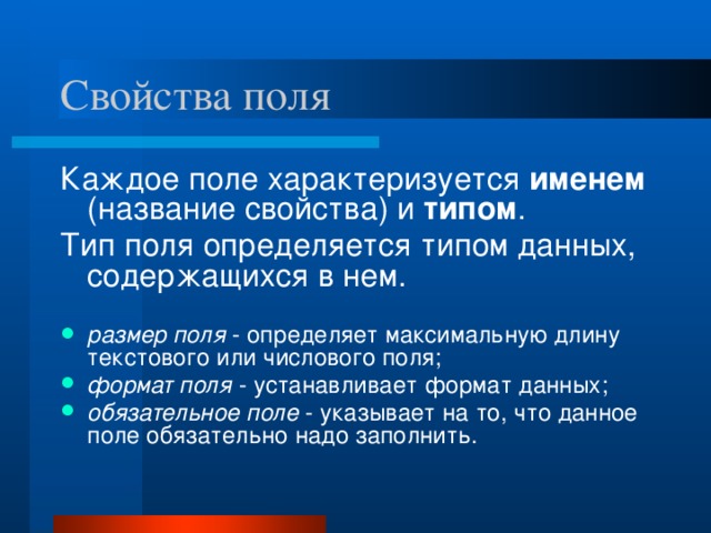 Свойства поля Каждое поле характеризуется именем (название свойства) и типом . Тип поля определяется типом данных, содержащихся в нем.  размер поля  - определяет максимальную длину текстового или числового поля; формат поля  - устанавливает формат данных; обязательное поле  - указывает на то, что данное поле обязательно надо заполнить.