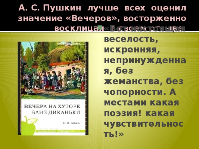 А. С. Пушкин лучше всех оценил значение « Вечеров » , восторженно восклицая в своем отзыве: «Вот настоящая веселость, искренняя, непринужденная, без жеманства, без чопорности. А местами какая поэзия! какая чувствительность!» 