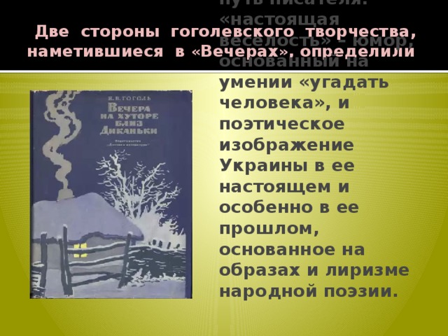  Две стороны гоголевского творчества, наметившиеся в « Вечерах » , определили и его дальнейший путь писателя: «настоящая веселость» – юмор, основанный на умении «угадать человека», и поэтическое изображение Украины в ее настоящем и особенно в ее прошлом, основанное на образах и лиризме народной поэзии. 