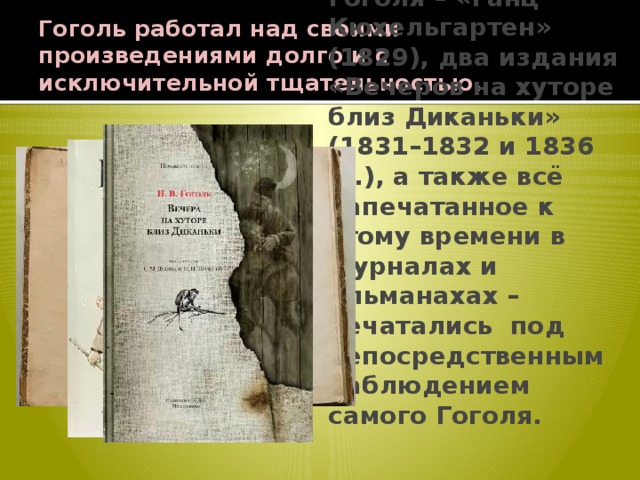 Гоголь работал над своими произведениями долго и с исключительной тщательностью. Первые книги Гоголя – «Ганц Кюхельгартен» (1829), два издания «Вечеров на хуторе близ Диканьки» (1831–1832 и 1836 гг.), а также всё напечатанное к этому времени в журналах и альманахах – печатались под непосредственным наблюдением самого Гоголя. 