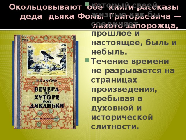 Окольцовывают обе книги рассказы деда дьяка Фомы Григорьевича — лихого запорожца, который своей жизнью как бы соединяет прошлое и настоящее, быль и небыль. Течение времени не разрывается на страницах произведения, пребывая в духовной и исторической слитности. 