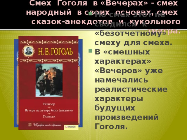 Смех Гоголя в «Вечерах» - смех народный в своих основах, смех сказок-анекдотов и кукольного театра. Но смех этот не сводился к «безотчетному» смеху для смеха. В «смешных характерах» «Вечеров» уже намечались реалистические характеры будущих произведений Гоголя. 