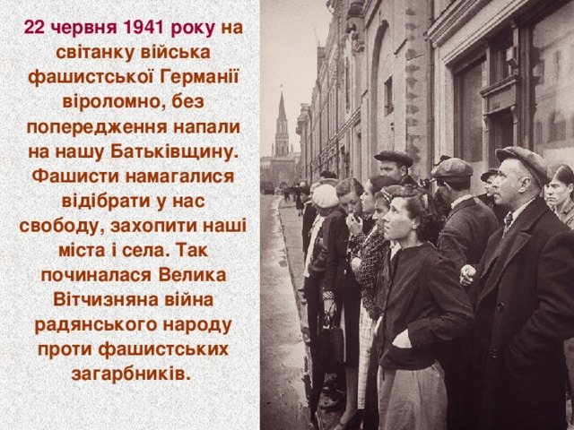 22 червня 1941 року на світанку війська фашистської Германії віроломно, без попередження напали на нашу Батьківщину. Фашисти намагалися відібрати у нас свободу, захопити наші міста і села. Так починалася Велика Вітчизняна війна радянського народу проти фашистських загарбників.  