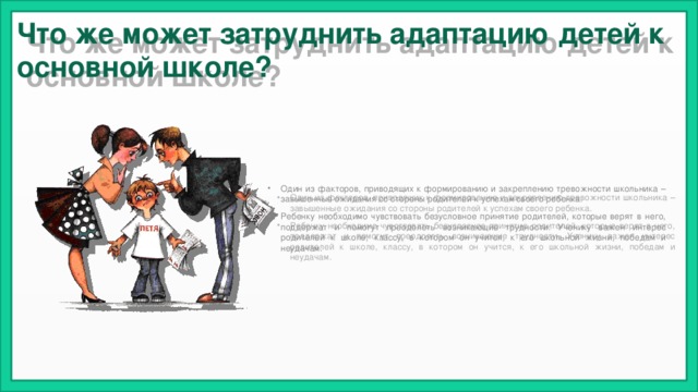 Что же может затруднить адаптацию детей к основной школе?  Один из факторов, приводящих к формированию и закреплению тревожности школьника – завышенные ожидания со стороны родителей к успехам своего ребенка. Ребенку необходимо чувствовать безусловное принятие родителей, которые верят в него, поддержат и помогут преодолеть возникающие трудности. Ученику важен интерес родителей к школе, классу, в котором он учится, к его школьной жизни, победам и неудачам. 