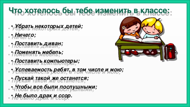Что хотелось бы тебе изменить в классе: Убрать некоторых детей; Ничего; Поставить диван; Поменять мебель; Поставить компьютеры; Успеваемость ребят, в том числе и мою; Пускай такой же останется; Чтобы все были послушными; Не было драк и ссор.  