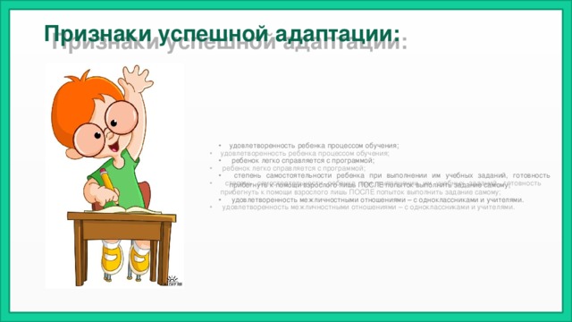Признаки успешной адаптации:   удовлетворенность ребенка процессом обучения;  ребенок легко справляется с программой;  степень самостоятельности ребенка при выполнении им учебных заданий, готовность прибегнуть к помощи взрослого лишь ПОСЛЕ попыток выполнить задание самому;  удовлетворенность межличностными отношениями – с одноклассниками и учителями. 