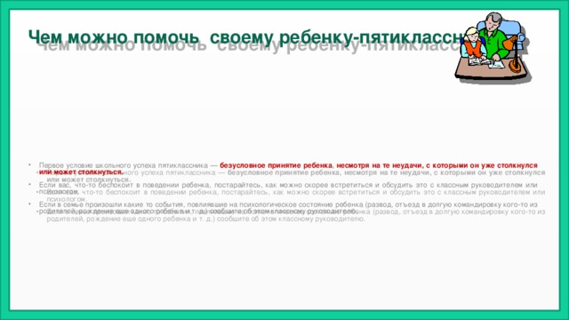 Чем можно помочь своему ребенку-пятикласснику? Первое условие школьного успеха пятиклассника —  безусловное принятие ребенка , несмотря на те неудачи, с которыми он уже столкнулся или может столкнуться.  Если вас, что-то беспокоит в поведении ребенка, постарайтесь, как можно скорее встретиться и обсудить это с классным руководителем или психологом. Если в семье произошли какие то события, повлиявшие на психологическое состояние ребенка (развод, отъезд в долгую командировку кого-то из родителей, рождение еще одного ребенка и т. д.) сообщите об этом классному руководителю. 
