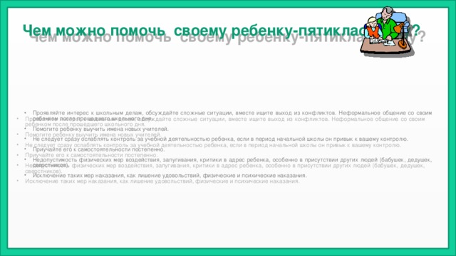 Чем можно помочь своему ребенку-пятикласснику? Проявляйте интерес к школьным делам, обсуждайте сложные ситуации, вместе ищите выход из конфликтов. Неформальное общение со своим ребенком после прошедшего школьного дня. Помогите ребенку выучить имена новых учителей. Не следует сразу ослаблять контроль за учебной деятельностью ребенка, если в период начальной школы он привык к вашему контролю. Приучайте его к самостоятельности постепенно. Недопустимость физических мер воздействия, запугивания, критики в адрес ребенка, особенно в присутствии других людей (бабушек, дедушек, сверстников). Исключение таких мер наказания, как лишение удовольствий, физические и психические наказания. 