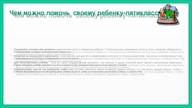 Чем можно помочь своему ребенку-пятикласснику? Создавайте условия для развития самостоятельности в поведении ребенка. У пятиклассника непременно должны быть домашние обязанности, за выполнение которых он несет ответственность. Несмотря на кажущуюся взрослость, пятиклассник нуждается в ненавязчивом контроле со стороны родителей, поскольку не всегда может сам сориентироваться в новых требованиях школьной жизни. Для пятиклассника учитель – уже не такой непререкаемый авторитет, как раньше, в адрес учителей могут звучать критические замечания. Важно обсудить с ребенком причины его недовольства, поддерживая при этом авторитет учителя. Пятикласснику уже не так интересна учеба сама по себе, многим в школе интересно бывать потому, что там много друзей. Важно, чтобы у ребенка была возможность обсудить свои школьные дела, учебу и отношения с друзьями в семье, с родителями. 