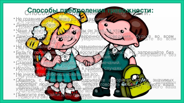 Способы преодоления тревожности: Не сравнивайте ребенка с окружающими. Доверяйте ребенку. Чаще хвалите его, но так, чтобы он знал, за что. Демонстрируйте образцы уверенного поведения, будьте во всем примером ребенку. Не предъявляйте к ребенку завышенных требований. Будьте последовательны в воспитании ребенка. Не запрещайте без всяких причин того, что разрешали раньше. Старайтесь делать ребенку меньше замечаний. Используйте наказание лишь в крайних случаях. Не унижайте ребенка, наказывая его. Общаясь с ребенком, не подрывайте авторитет других значимых взрослых людей. Например, нельзя говорить ребенку: «Много ваша учительница понимает, лучше меня Помогите ему найти дело по душе. 
