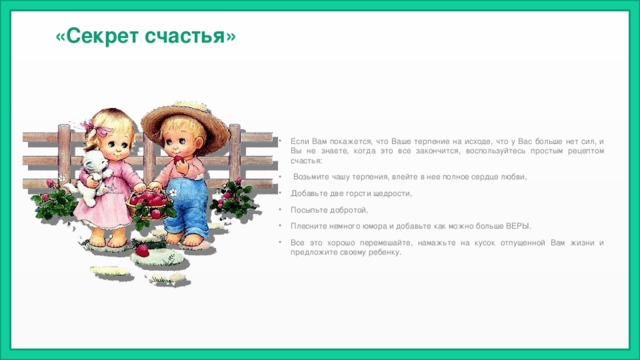   «Секрет счастья» Если Вам покажется, что Ваше терпение на исходе, что у Вас больше нет сил, и Вы не знаете, когда это все закончится, воспользуйтесь простым рецептом счастья:  Возьмите чашу терпения, влейте в нее полное сердце любви, Добавьте две горсти щедрости, Посыпьте добротой, Плесните немного юмора и добавьте как можно больше ВЕРЫ. Все это хорошо перемешайте, намажьте на кусок отпущенной Вам жизни и предложите своему ребенку.  