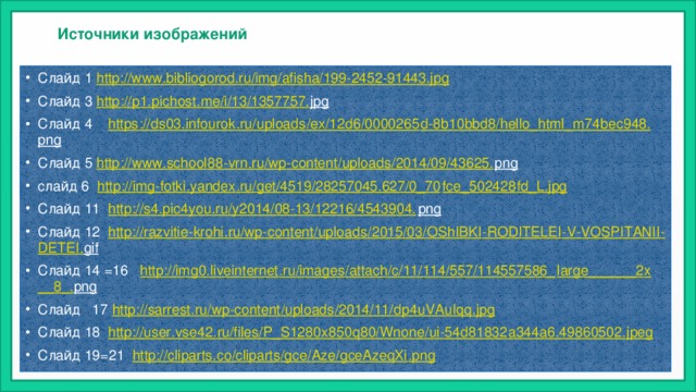 Источники изображений Слайд 1 http://www.bibliogorod.ru/img/afisha/199-2452-91443.jpg Слайд 3 http :// p 1. pichost . me / i /13/1357757. jpg  Слайд 4 https :// ds 03. infourok . ru / uploads / ex /12 d 6/0000265 d -8 b 10 bbd 8/ hello _ html _ m 74 bec 948. png  Слайд 5 http :// www . school 88- vrn . ru / wp - content / uploads /2014/09/43625. png  слайд 6 http :// img - fotki . yandex . ru / get /4519/28257045.627/0_70 fce _502428 fd _ L . jpg Слайд 11 http :// s 4. pic 4 you . ru / y 2014/08-13/12216/4543904. png  Слайд 12 http :// razvitie - krohi . ru / wp - content / uploads /2015/03/ OShIBKI - RODITELEI - V - VOSPITANII - DETEI . gif  Слайд 14 =16 http :// img 0. liveinternet . ru / images / attach / c /11/114/557/114557586_ large ______2 x __8_. png  Слайд 17 http :// sarrest . ru / wp - content / uploads /2014/11/ dp 4 uVAuIqq . jpg Слайд 18 http :// user . vse 42. ru / files / P _ S 1280 x 850 q 80/ Wnone / ui -54 d 81832 a 344 a 6.49860502. jpeg Слайд 19=21 http :// cliparts . co / cliparts / gce / Aze / gceAzeqXi . png 