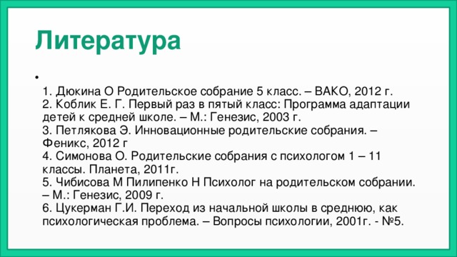Литература  1. Дюкина О Родительское собрание 5 класс. – ВАКО, 2012 г.  2. Коблик Е. Г. Первый раз в пятый класс: Программа адаптации детей к средней школе. – М.: Генезис, 2003 г.  3. Петлякова Э. Инновационные родительские собрания. – Феникс, 2012 г  4. Симонова О. Родительские собрания с психологом 1 – 11 классы. Планета, 2011г.  5. Чибисова М Пилипенко Н Психолог на родительском собрании. – М.: Генезис, 2009 г.  6. Цукерман Г.И. Переход из начальной школы в среднюю, как психологическая проблема. – Вопросы психологии, 2001г. - №5. 