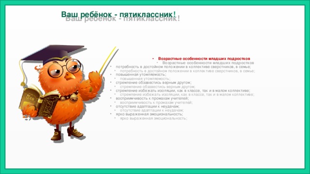 Ваш ребёнок - пятиклассник !   Возрастные особенности младших подростков потребность в достойном положении в коллективе сверстников, в семье; повышенная утомляемость; стремление обзавестись верным другом; стремление избежать изоляции, как в классе, так и в малом коллективе; восприимчивость к промахам учителей; отсутствие адаптации к неудачам; ярко выраженная эмоциональность; 