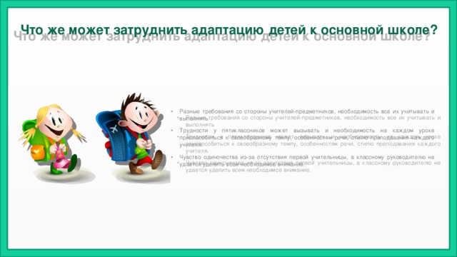Что же может затруднить адаптацию детей к основной школе?    Разные требования со стороны учителей-предметников, необходимость все их учитывать и выполнять Трудности у пятиклассников может вызывать и необходимость на каждом уроке приспособиться к своеобразному темпу, особенностям речи, стилю преподавания каждого учителя. Чувство одиночества из-за отсутствия первой учительницы, а классному руководителю не удается уделить всем необходимое внимание. 