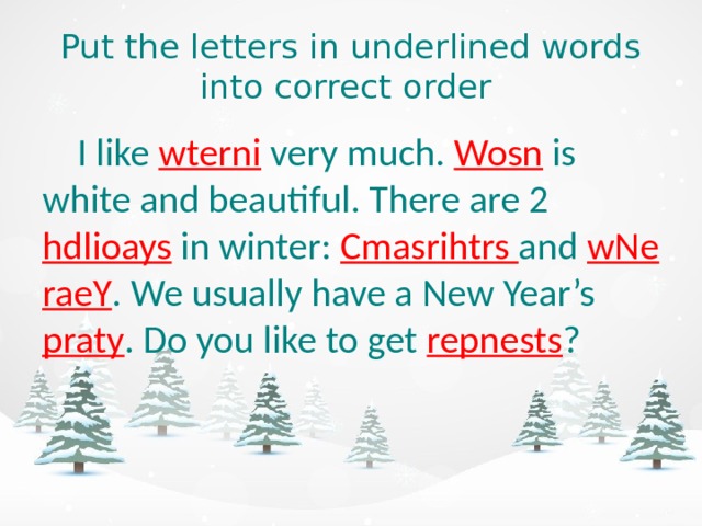 Put the letters in underlined words into correct order  I like wterni  very much. Wosn  is white and beautiful. There are 2 hdlioays  in winter: Cmasrihtrs and  wNe raeY . We usually have a New Year’s  praty . Do you like to get repnests ?  