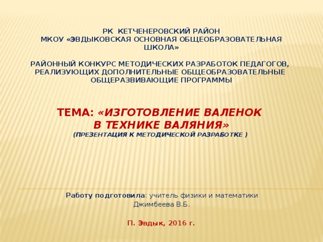   РК Кетченеровский район  МКОУ «Эвдыковская основная общеобразовательная школа»     Районный конкурс методических разработок педагогов,  реализующих дополнительные общеобразовательные  общеразвивающие программы        Тема: «Изготовление валенок  в технике валяния»  (презентация к методической разработке )       Работу подготовила : учитель физики и математики Джимбеева В.Б.     П. Эвдык, 2016 г. 