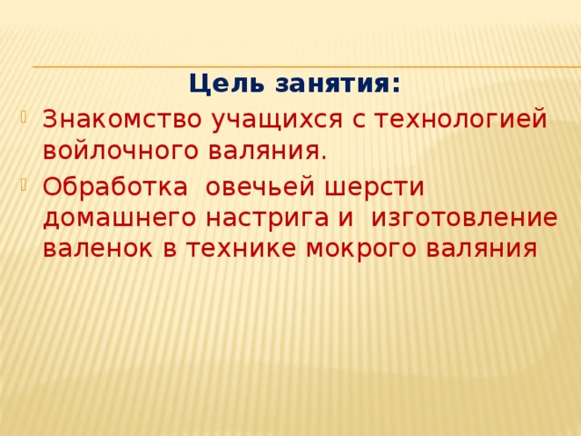  Цель занятия: Знакомство учащихся с технологией войлочного валяния. Обработка овечьей шерсти домашнего настрига и изготовление валенок в технике мокрого валяния 