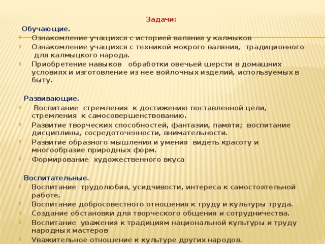 Задачи:  Обучающие. Ознакомление учащихся с историей валяния у калмыков Ознакомление учащихся с техникой мокрого валяния, традиционного для калмыцкого народа. Приобретение навыков обработки овечьей шерсти в домашних условиях и изготовление из нее войлочных изделий, используемых в быту.   Развивающие.  Воспитание стремления к достижению поставленной цели, стремления к самосовершенствованию. Развитие творческих способностей, фантазии, памяти; воспитание дисциплины, сосредоточенности, внимательности. Развитие образного мышления и умения видеть красоту и многообразие природных форм. Формирование художественного вкуса   Воспитательные. Воспитание трудолюбия, усидчивости, интереса к самостоятельной работе. Воспитание добросовестного отношения к труду и культуры труда. Создание обстановки для творческого общения и сотрудничества. Воспитание уважения к традициям национальной культуры и труду народных мастеров Уважительное отношение к культуре других народов.  