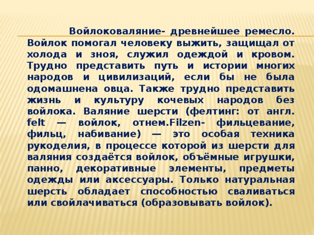  Войлоковаляние- древнейшее ремесло. Войлок помогал человеку выжить, защищал от холода и зноя, служил одеждой и кровом. Трудно представить путь и истории многих народов и цивилизаций, если бы не была одомашнена овца. Также трудно представить жизнь и культуру кочевых народов без войлока. Валяние шерсти (фелтинг: от англ. felt — войлок, отнем.Filzen- фильцевание, фильц, набивание) — это особая техника рукоделия, в процессе которой из шерсти для валяния создаётся войлок, объёмные игрушки, панно, декоративные элементы, предметы одежды или аксессуары. Только натуральная шерсть обладает способностью сваливаться или свойлачиваться (образовывать войлок). 