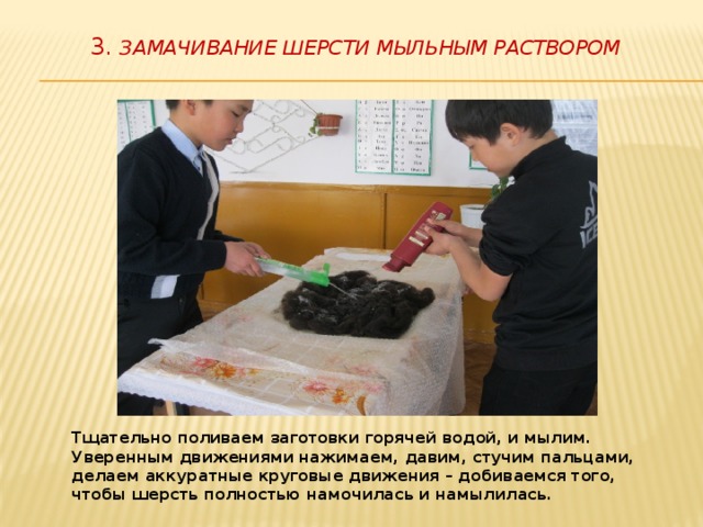   3. Замачивание шерсти мыльным раствором   Тщательно поливаем заготовки горячей водой, и мылим. Уверенным движениями нажимаем, давим, стучим пальцами, делаем аккуратные круговые движения – добиваемся того, чтобы шерсть полностью намочилась и намылилась. 