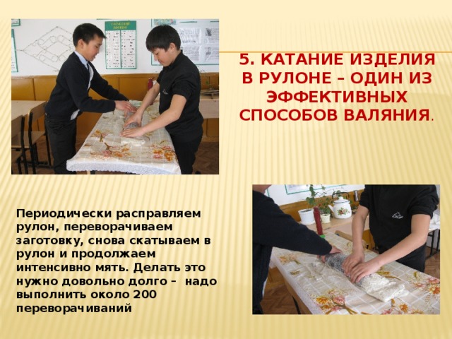 5. Катание изделия в рулоне – один из эффективных способов валяния . Периодически расправляем рулон, переворачиваем заготовку, снова скатываем в рулон и продолжаем интенсивно мять. Делать это нужно довольно долго – надо выполнить около 200 переворачиваний 