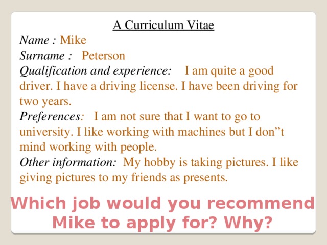 A Curriculum Vitae Name :  Mike Surname : Peterson Qualification and experience: I am quite a good driver. I have a driving license. I have been driving for two years. Preferences : I am not sure that I want to go to university. I like working with machines but I don”t mind working with people. Other information: My hobby is taking pictures. I like giving pictures to my friends as presents. Which job would you recommend Mike to apply for? Why? 