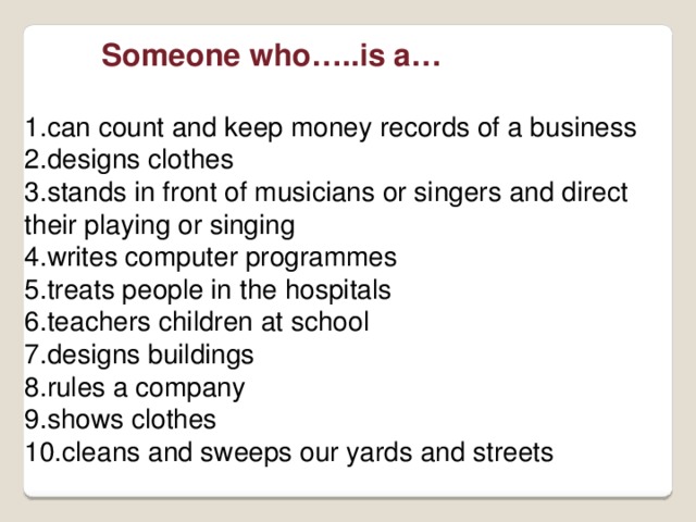  Someone who…..is a…  can count and keep money records of a business designs clothes stands in front of musicians or singers and direct their playing or singing writes computer programmes treats people in the hospitals teachers children at school designs buildings rules a company shows clothes cleans and sweeps our yards and streets 