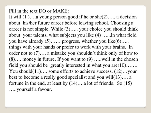 Fill in the text DO or MAKE: It will (1 )….a young person good if he or she(2)….. a decision about his/her future career before leaving school. Choosing a career is not simple. While (3)….. your choice you should think about your talents, what subjects you like (4) …..,in what field you have already (5)…… progress, whether you like(6)….. things with your hands or prefer to work with your brains. In order not to (7)…. a mistake you shouldn’t think only of how to (8)…. money in future. If you want to (9) …..well in the chosen field you should be greatly interested in what you are(10)……. You should(11)…. some efforts to achieve success. (12)…your best to become a really good specialist and you will(13)…. a fortune in the end, at least by (14)….a lot of friends. So (15)…..yourself a favour. 