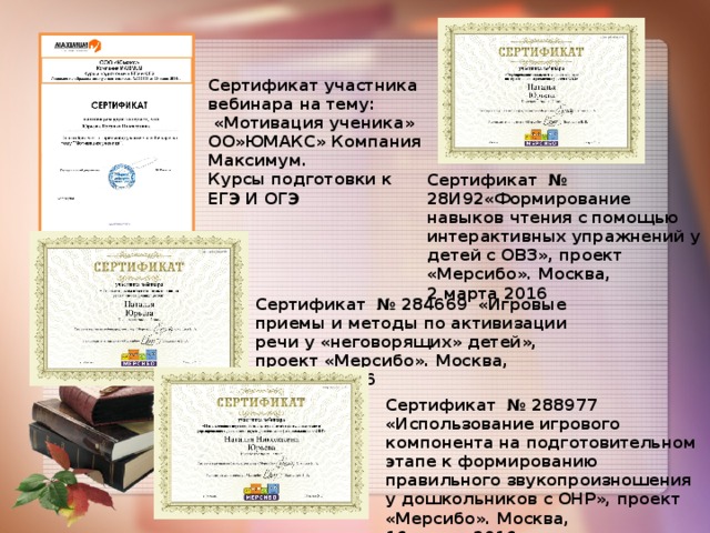 Сертификат участника вебинара на тему:  «Мотивация ученика» ОО»ЮМАКС» Компания Максимум. Курсы подготовки к ЕГЭ И ОГЭ Сертификат № 28И92«Формирование навыков чтения с помощью интерактивных упражнений у детей с ОВЗ», проект «Мерсибо». Москва, 2 марта 2016 Сертификат № 284669 «Игровые приемы и методы по активизации речи у «неговорящих» детей», проект «Мерсибо». Москва, 9 марта 2016 Сертификат № 288977 «Использование игрового компонента на подготовительном этапе к формированию правильного звукопроизношения у дошкольников с ОНР», проект «Мерсибо». Москва, 16 марта 2016 