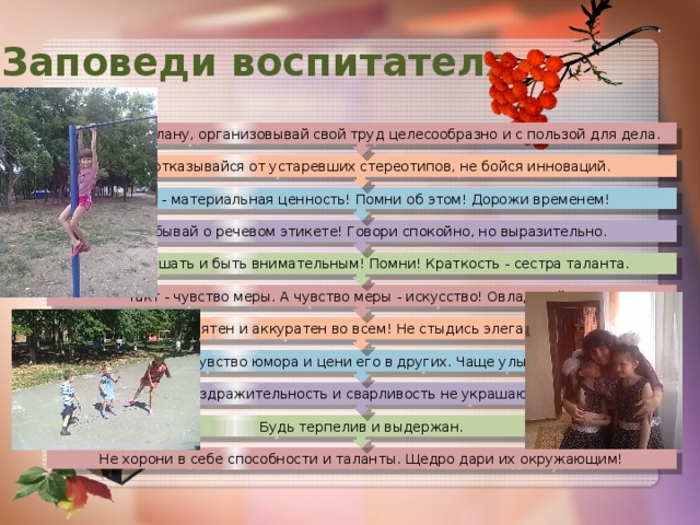 Будь терпелив и выдержан. Раздражительность и сварливость не украшают. Имей чувство юмора и цени его в других. Чаще улыбайся! Будь опрятен и аккуратен во всем! Не стыдись элегантности. Такт - чувство меры. А чувство меры - искусство! Овладевай им! Умей слушать и быть внимательным! Помни! Краткость - сестра таланта. Не забывай о речевом этикете! Говори спокойно, но выразительно. Время - материальная ценность! Помни об этом! Дорожи временем! Смело отказывайся от устаревших стереотипов, не бойся инноваций.   Работай по плану, организовывай свой труд целесообразно и с пользой для дела. Заповеди воспитателя Не хорони в себе способности и таланты. Щедро дари их окружающим! 