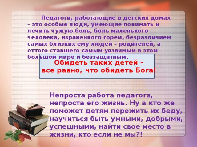  Педагоги, работающие в детских домах – это особые люди, умеющие понимать и лечить чужую боль, боль маленького человека, израненного горем, безразличием самых близких ему людей – родителей, а оттого ставшего самым уязвимым в этом большом мире и беззащитным. Обидеть таких детей – все равно, что обидеть Бога! Непроста работа педагога, непроста его жизнь. Ну а кто же поможет детям пережить их беду, научиться быть умными, добрыми, успешными, найти свое место в жизни, кто если не мы?! 