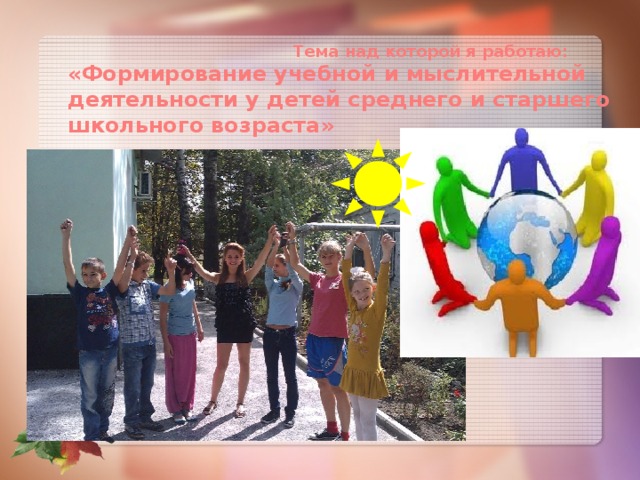  Тема над которой я работаю:  «Формирование учебной и мыслительной деятельности у детей среднего и старшего школьного возраста» 