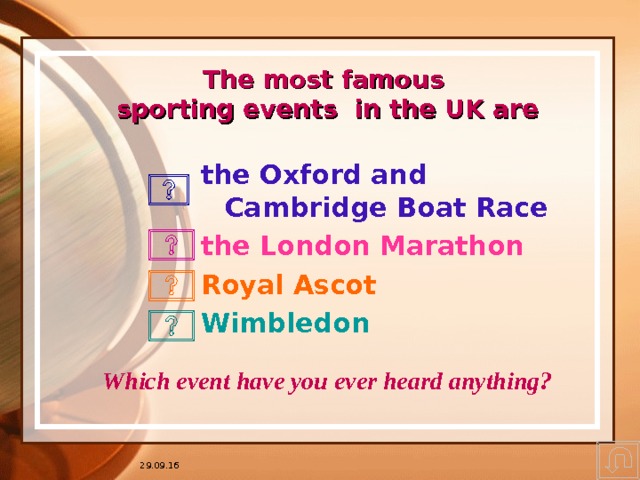 * 16.07.1996 The most famous  sporting events in the UK are the Oxford and Cambridge Boat Race the London Marathon Royal Ascot Wimbledon Квадратики с вопросами – это гиперссылки. Можно предложить ученикам выбрать событие, которое их интересует больше всего, затем нажать на соответствующий вопросик. Это придаёт ребятам уверенность в их выборе и в возможности регулирования процессом. Почему бы нет? Кнопка в правом нижнем углу переносит Вас на слайд с упоминанием российских событий. Можно задавать домашнее задание. Which event have you ever heard anything? 29.09.16 * ## 