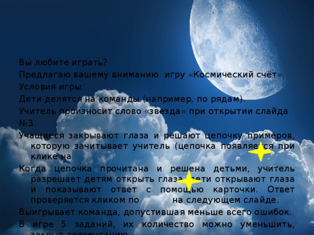 Вы любите играть? Предлагаю вашему вниманию игру «Космический счёт». Условия игры: Дети делятся на команды (например, по рядам). Учитель произносит слово «звезда» при открытии слайда № 3. Учащиеся закрывают глаза и решают цепочку примеров, которую зачитывает учитель (цепочка появляется при клике на Когда цепочка прочитана и решена детьми, учитель разрешает детям открыть глаза, дети открывают глаза и показывают ответ с помощью карточки. Ответ проверяется кликом по на следующем слайде. Выигрывает команда, допустившая меньше всего ошибок. В игре 5 заданий, их количество можно уменьшить, закрыв презентацию . 