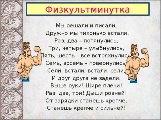 Физкультминутка Мы решали и писали,  Дружно мы тихонько встали. Раз, два – потянулись, Три, четыре – улыбнулись, Пять, шесть – все встряхнулись, Семь, восемь – повернулись. Сели, встали, встали, сели, И друг друга не задели. Выше руки! Шире плечи! Раз, два, три! Дыши ровней! От зарядки станешь крепче, Станешь крепче и сильней!  