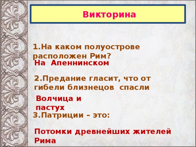  Викторина 1.На каком полуострове расположен Рим? На Апеннинском 2.Предание гласит, что от гибели близнецов спасли  Волчица и пастух 3.Патриции – это: Потомки древнейших жителей Рима 