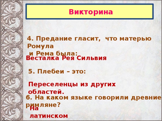  Викторина 4. Предание гласит, что матерью Ромула  и Рема была: Весталка Рея Сильвия 5. Плебеи – это: Переселенцы из других областей. 6. На каком языке говорили древние римляне? На латинском 