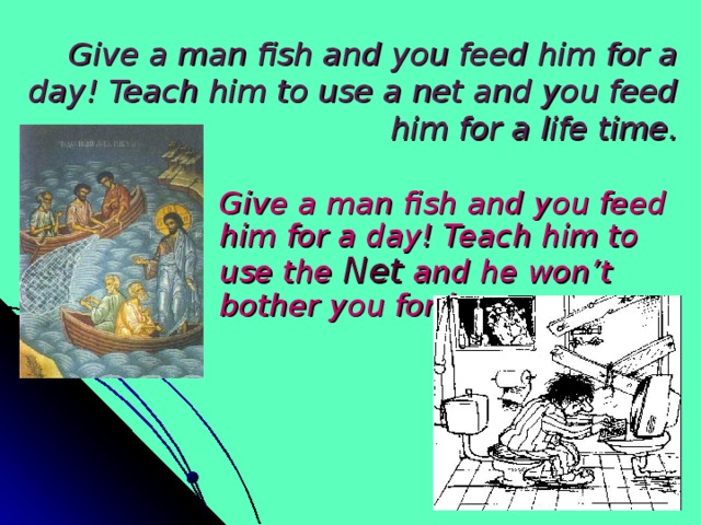 Give a man fish and you feed him for a day! Teach him to use a net and you feed him for a life time.   Give a man fish and you feed him for a day! Teach him to use the Net and he won’t bother you for long.  