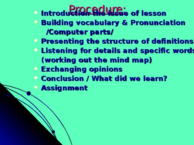Procedure: Introduction the issue of lesson Building vocabulary & Pronunciation  /Computer parts/ Presenting the structure of definitions Listening for details and specific words  (working out the mind map) Exchanging opinions Conclusion / What did we learn? Assignment  