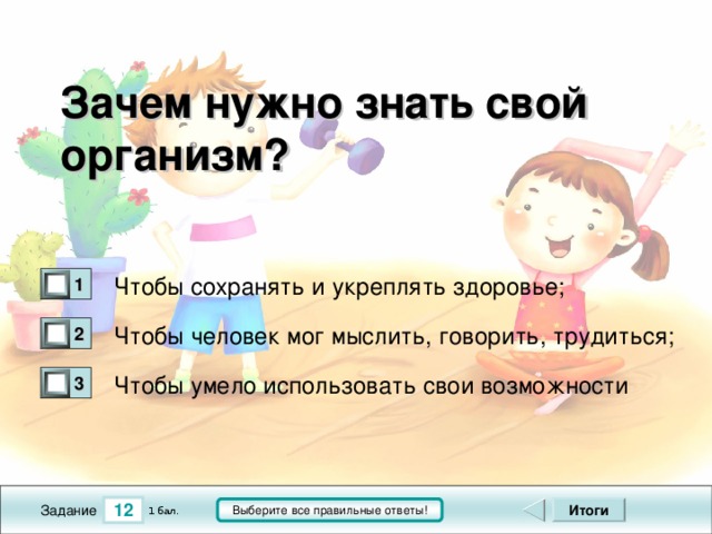 Зачем нужно знать свой организм?  Чтобы сохранять и укреплять здоровье; 1 0 Чтобы человек мог мыслить, говорить, трудиться; 2 0 Чтобы умело использовать свои возможности 3 0 12 Итоги Выберите все правильные ответы! 1 бал. Задание 