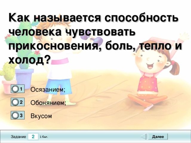 Как называется способность человека чувствовать прикосновения, боль, тепло и холод? Осязанием; 1 0 Обонянием; 2 0 Вкусом 3 0 2 Далее 1 бал. Задание 