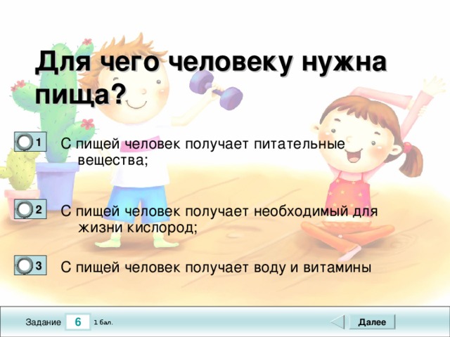 Для чего человеку нужна пища?  С пищей человек получает питательные вещества; 1 0 С пищей человек получает необходимый для жизни кислород; 2 0 С пищей человек получает воду и витамины 3 0 6 Далее 1 бал. Задание 