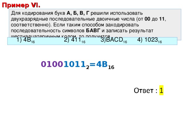 Пример VI. Для кодирования букв А, Б, В, Г решили использовать двухразрядные последовательные двоичные числа (от 00 до 11 , соответственно). Если таким способом закодировать последовательность символов БАВГ и записать результат шестнадцатеричным кодом, то получится 1) 4B 16    2) 411 16   3)BACD 16   4) 1023 16  0100 1011 2 =4B 16 