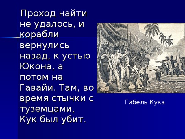  Проход найти не удалось, и корабли вернулись назад, к устью Юкона, а потом на Гавайи. Там, во время стычки с туземцами, Кук был убит. Гибель Кука 