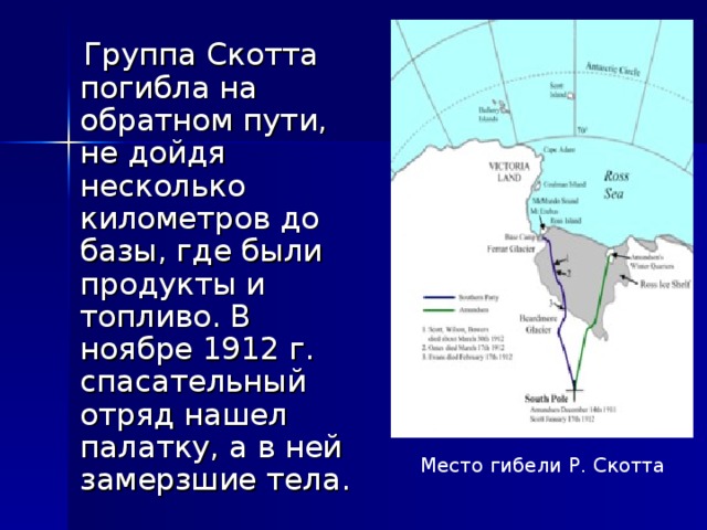  Группа Скотта погибла на обратном пути, не дойдя несколько километров до базы, где были продукты и топливо. В ноябре 1912 г. спасательный отряд нашел палатку, а в ней замерзшие тела. Место гибели Р. Скотта 